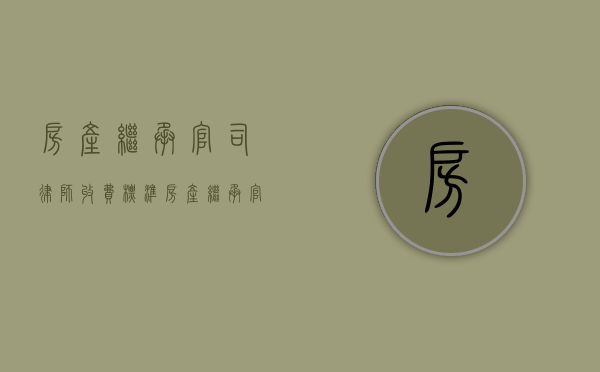 房产继承官司律师收费标准（房产继承官司律师收费）