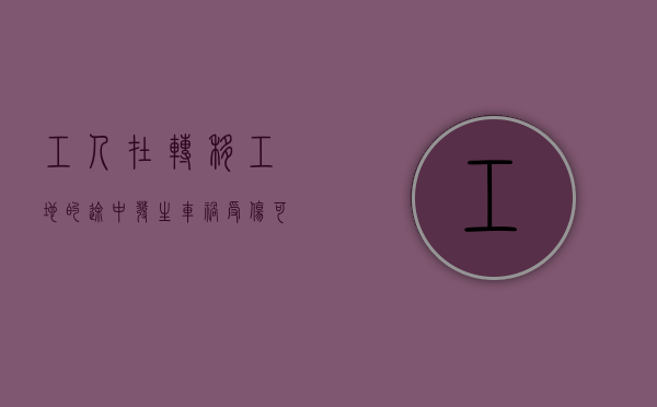 工人在转移工地的途中发生车祸受伤可以鉴定为工伤吗（工地意外受伤保险报吗）