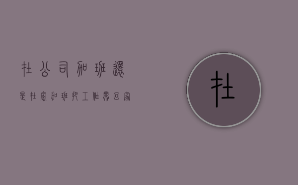 在公司加班还是在家加班（把工作带回家做可以给加班工资吗）