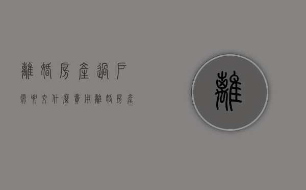 离婚房产过户需要交什么费用（离婚房产过户手续费多少）
