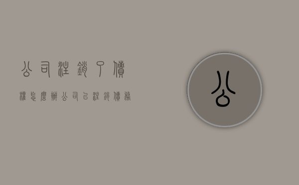 公司注销了债权怎么办（公司已注销债务由谁承担）