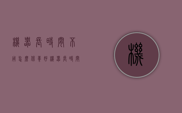 机器长时间不用怎么保养好（机器长时间不用怎么保养最好）