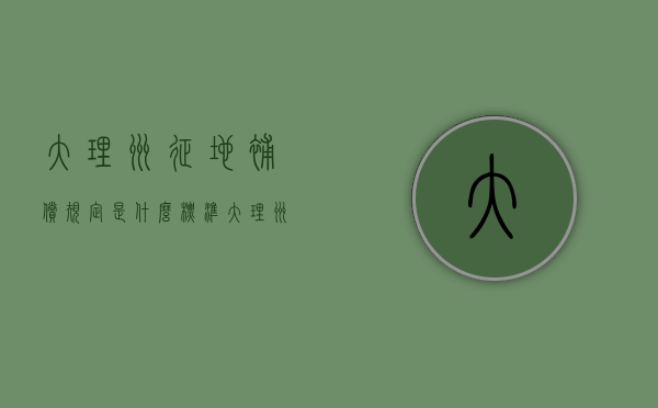 大理州征地补偿规定是什么标准（大理州征地补偿规定是什么？）
