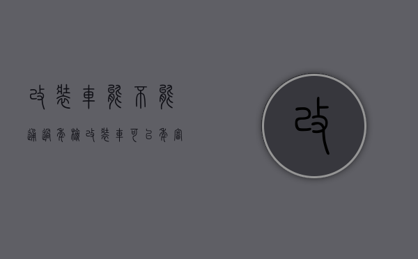 改装车能不能通过年检（改装车可以年审吗?）