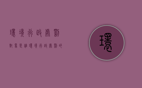 环境行政处罚对象是谁（环境行政处罚的种类有哪些）