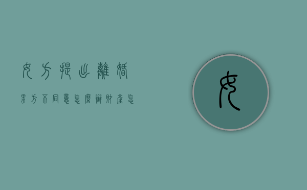 女方提出离婚男方不同意怎么办?财产怎么安排（女方提出离婚男方不同意怎么办有一个小孩）