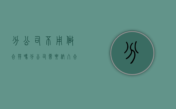 分公司不用做合并吗（分公司需要纳入合并范围吗）