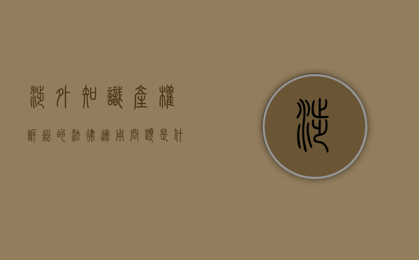 涉外知识产权诉讼的法律适用问题（专利诉讼适用）有哪些（涉外知识产权律师的收入状况）