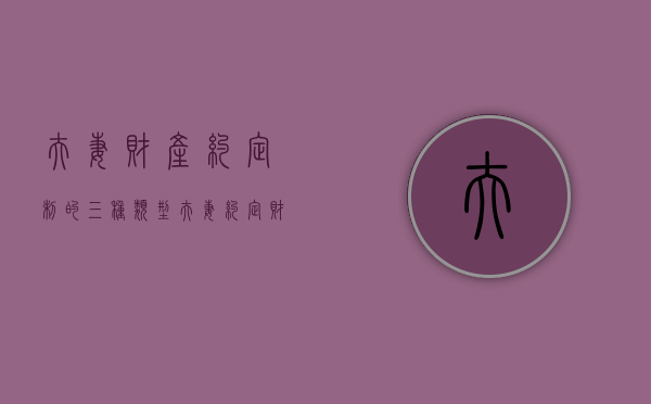 夫妻财产约定制的三种类型（夫妻财产约定 范文 协议范本）