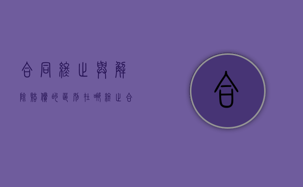 合同终止与解除赔偿的区别在哪（终止合同和解除合同在赔偿金方面有区别吗）