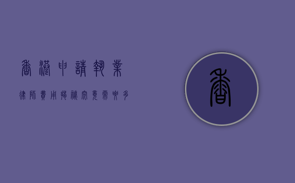 香港申请执业律师费用揭秘，究竟需要多少？