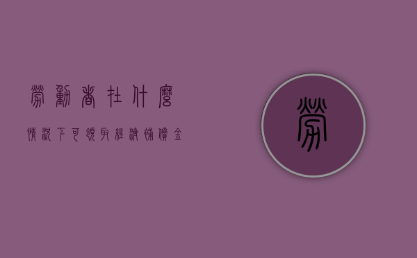 劳动者在什么情况下可领取经济补偿金？（什么情况下可以申请经济补偿金和赔偿金）