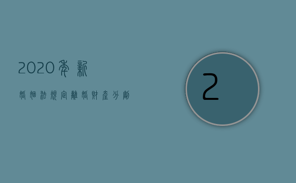 2020年新婚姻法规定离婚财产分割（新婚姻法民法典草案离婚财产）