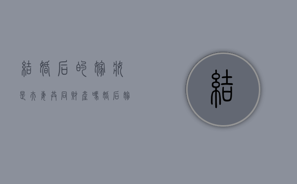 结婚后的嫁妆是夫妻共同财产吗（婚后嫁妆钱怎么处置）