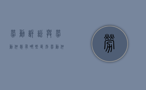 劳动诉讼与劳动仲裁有哪些区别（劳动仲裁与劳动诉讼的关系和区别）