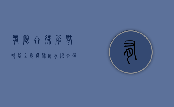 有限合伙解散时资产怎么归属（有限合伙的解散与转变）