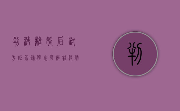 判决离婚后对方拒不补偿怎么办（判决离婚后对方不给钱怎么办）