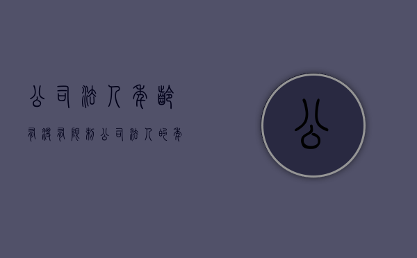 公司法人年龄有没有限制（公司法人的年龄有限制吗）