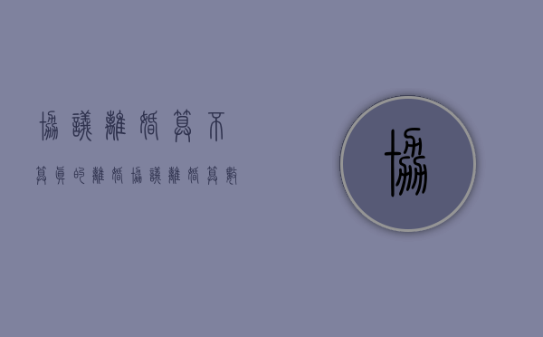 协议离婚算不算真的离婚?（协议离婚算数吗）
