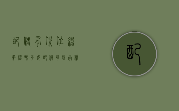 配偶有代位继承权吗(子女配偶有继承权吗) 配偶有代位继承权吗(子女配偶有继承权吗)