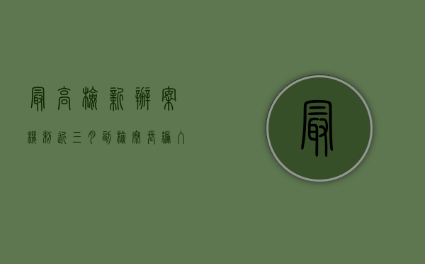最高检新办案机制近三月：副检察长编入办案组办案（新一届最高检党组）