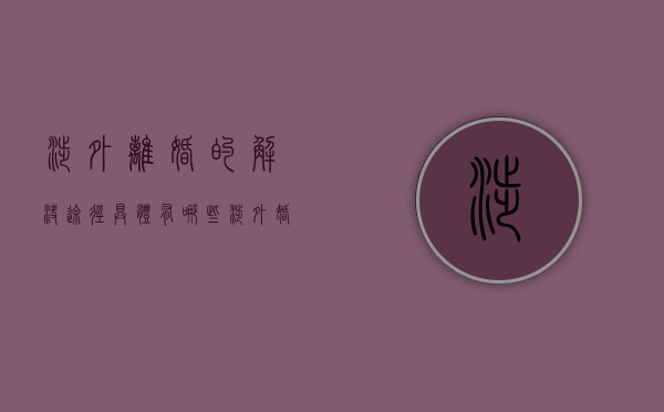 涉外离婚的解决途径具体有哪些（涉外婚姻需要什么手续）
