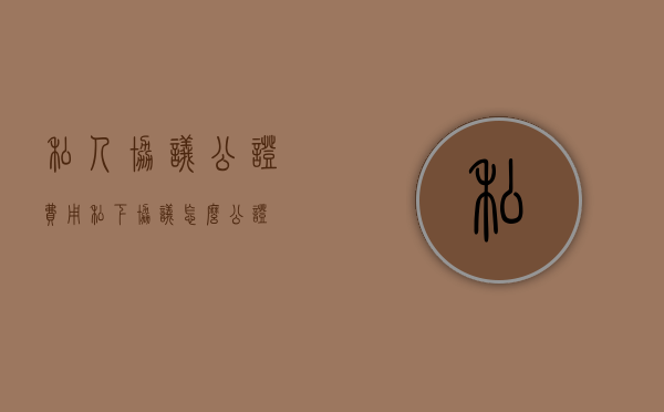 私人协议公证费用（私下协议怎么公证）