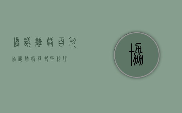 协议离婚百科（协议离婚有哪些条件）