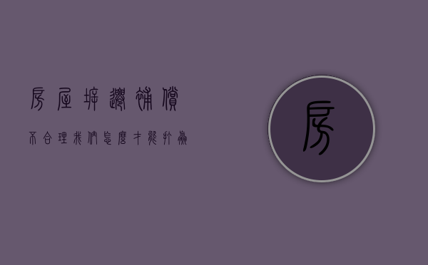 房屋拆迁补偿不合理，我们怎么才能打赢官司（房屋拆迁赔偿不合理）