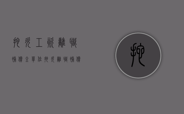 拖欠工资离职补偿金（单位拖欠离职补偿金怎么要）