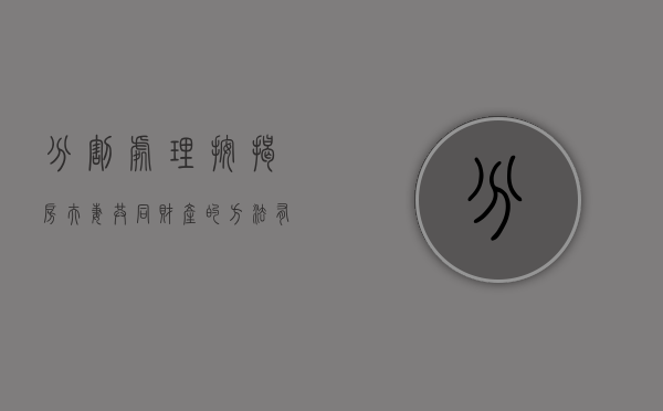 分割处理按揭房夫妻共同财产的方法有哪些（按揭房离婚后怎样分割）