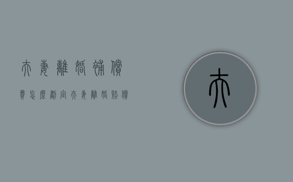 夫妻离婚补偿费怎么划定（夫妻离婚赔偿）