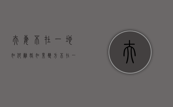 夫妻不在一地如何离婚（如果双方不在一个地方怎么离婚）