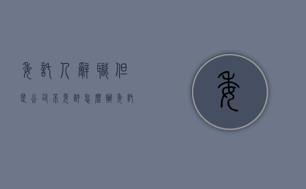 委托人辞职但是公司不允许怎么办（委托辞职手续怎么写模板）