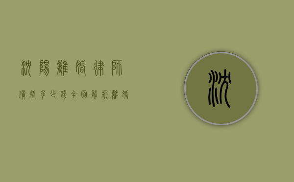 沈阳离婚律师价格多少钱？全面解析离婚律师费用构成及影响因素