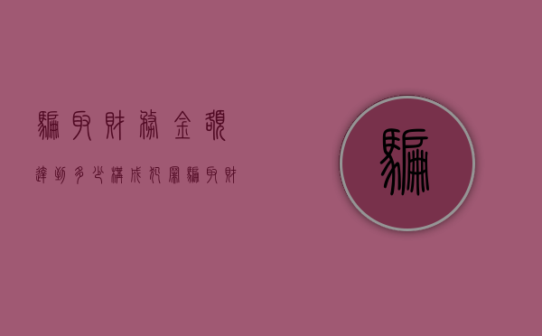 骗取财务金额达到多少构成犯罪（骗取财产多少钱以上可以定罪）