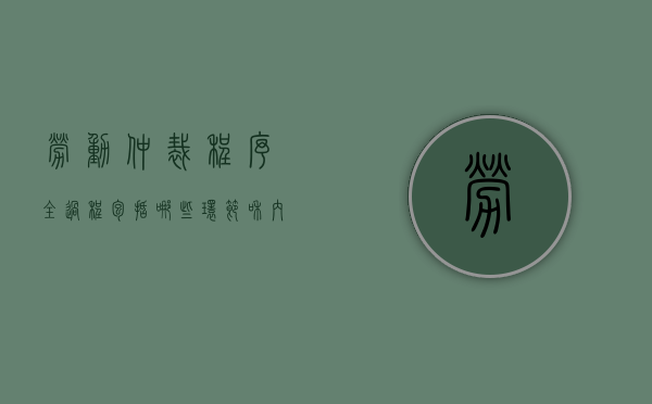 劳动仲裁程序全过程包括哪些环节和内容（劳动仲裁的程序是什么?）