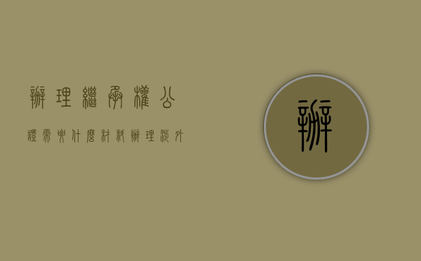 办理继承权公证需要什么材料（办理涉外继承权公证，当事人需要提交哪些证明材料？）