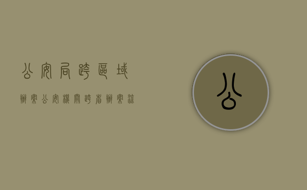 公安局跨区域办案（公安机关跨省办案流程）