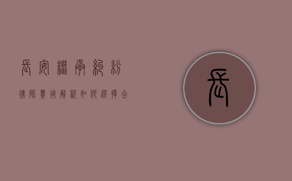长安继承纠纷律师费用解析，如何选择合适的律师及费用标准