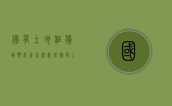 国有土地租赁到期房屋怎么处理（国有土地租赁的期限）
