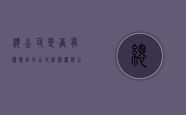 总公司是否有权撤销分公司经营权（总公司是否有权撤销分公司经营权转让）