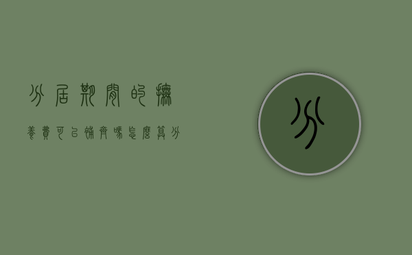 分居期间的抚养费可以补齐吗怎么算(分居期间的抚养费可以补齐吗女方) 分居期间的抚养费可以补齐吗怎么算(分居期间的抚养费可以补齐吗女方)