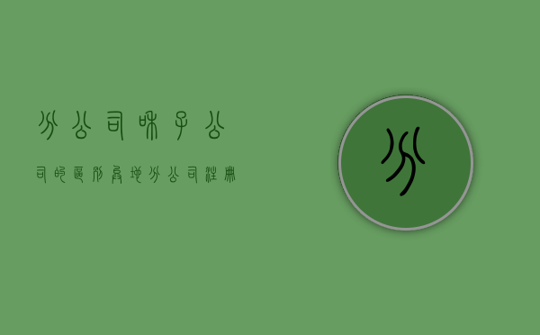 分公司和子公司的区别（异地分公司注册需要如何办理）