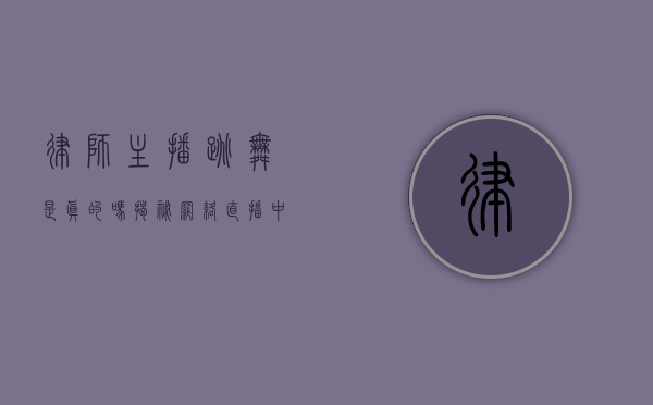 律师主播跳舞是真的吗？揭秘网络直播中的跨界现象