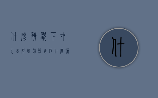 什么情况下才可以解除劳动合同（什么情况下可以解除员工劳动合同）