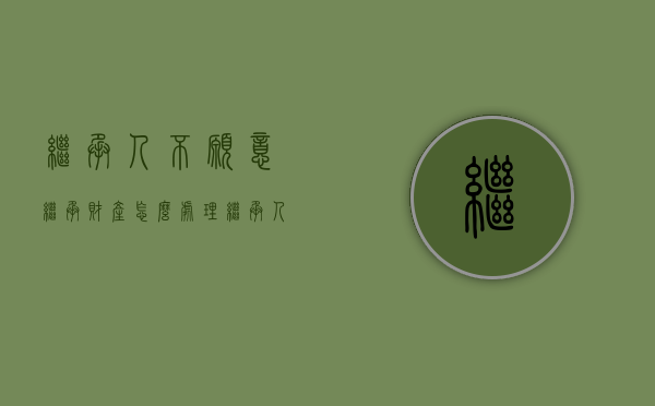 继承人不愿意继承,财产怎么处理（继承人不配合遗产继承怎么办）