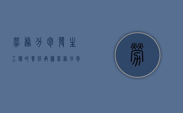 劳务分包发生工伤的责任承担(劳务分包发生工伤) 劳务分包发生工伤的责任承担(劳务分包发生工伤)