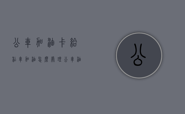 公车加油卡给私车加油怎么处理（公车油卡私用严重违反）