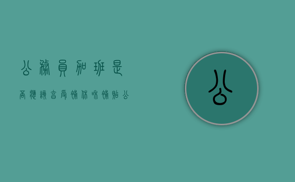 公务员加班是否应该享受补休和补贴（公务员加班补助办法）